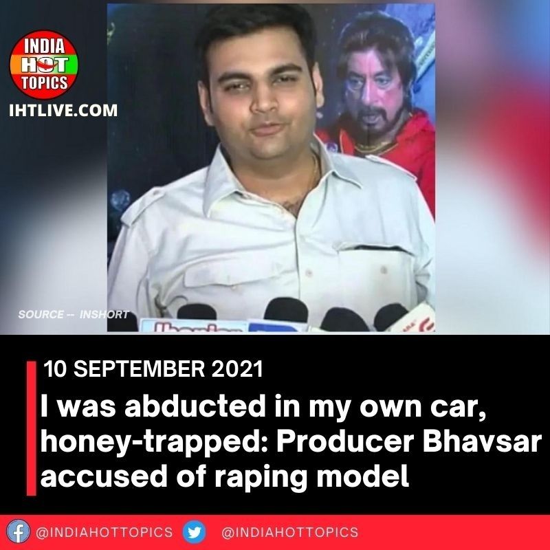 I was abducted in my own car, honey-trapped: Producer Bhavsar accused of raping model